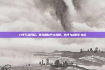 51年风雨同路，巴黎德比历史回顾，激情与荣耀的交织