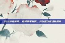 353传奇传承，老将携手新秀，共创篮球赛场新篇章