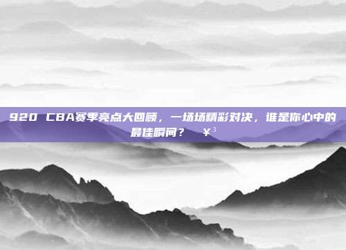 920 CBA赛季亮点大回顾，一场场精彩对决，谁是你心中的最佳瞬间？🥳  第1张