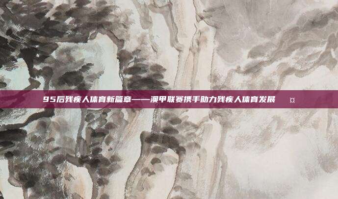 95后残疾人体育新篇章——澳甲联赛携手助力残疾人体育发展 🤝  第1张