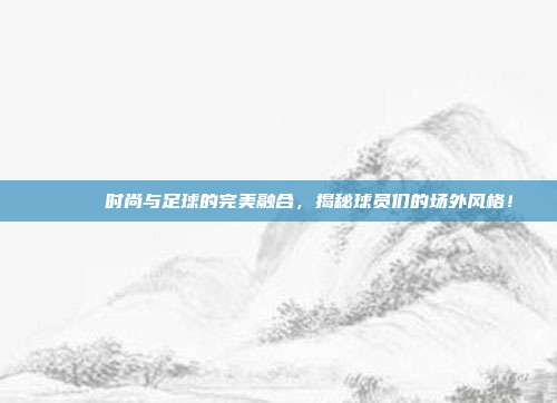 👟✨ 时尚与足球的完美融合，揭秘球员们的场外风格！  第1张