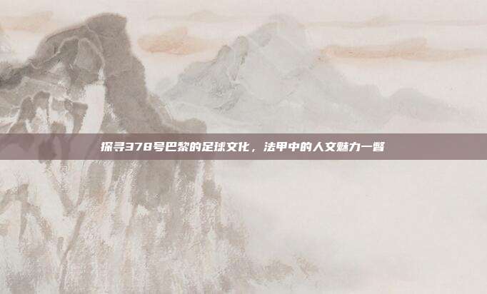 探寻378号巴黎的足球文化，法甲中的人文魅力一瞥  第1张