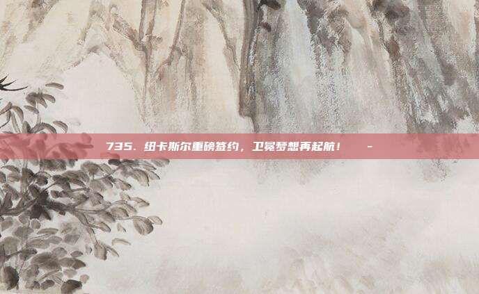 735. 纽卡斯尔重磅签约，卫冕梦想再起航！💭  第1张