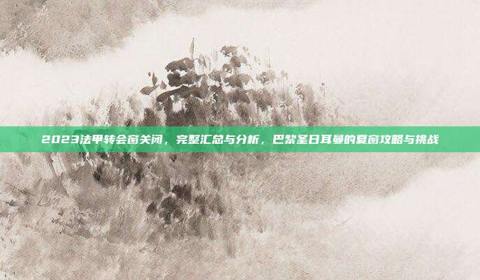 2023法甲转会窗关闭，完整汇总与分析，巴黎圣日耳曼的夏窗攻略与挑战  第1张