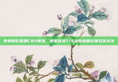 伤病阴影笼罩CBA赛场，明星球员776因伤缺席比赛引发关注  第1张