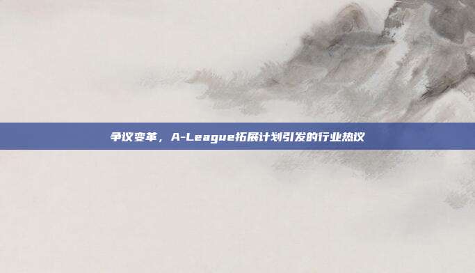 争议变革，A-League拓展计划引发的行业热议  第1张