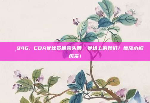 🌸946. CBA女球员崭露头角，赛场上的她们！绽放巾帼风采！  第1张