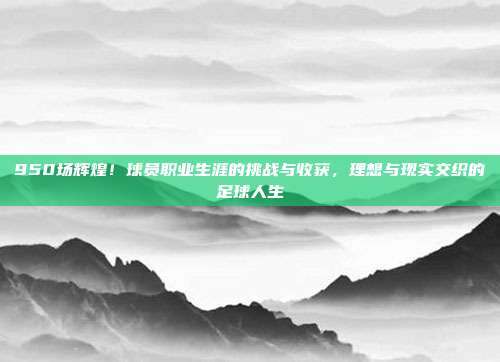 950场辉煌！球员职业生涯的挑战与收获，理想与现实交织的足球人生  第1张