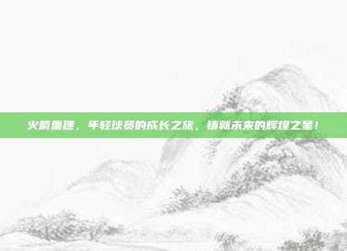 火箭重建，年轻球员的成长之旅，铸就未来的辉煌之星！  第1张