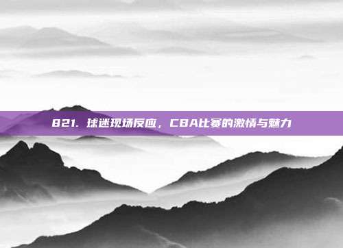 821. 球迷现场反应，CBA比赛的激情与魅力  第1张