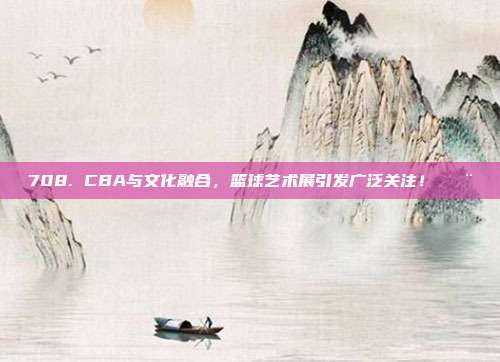 708. CBA与文化融合，篮球艺术展引发广泛关注！🎨  第1张