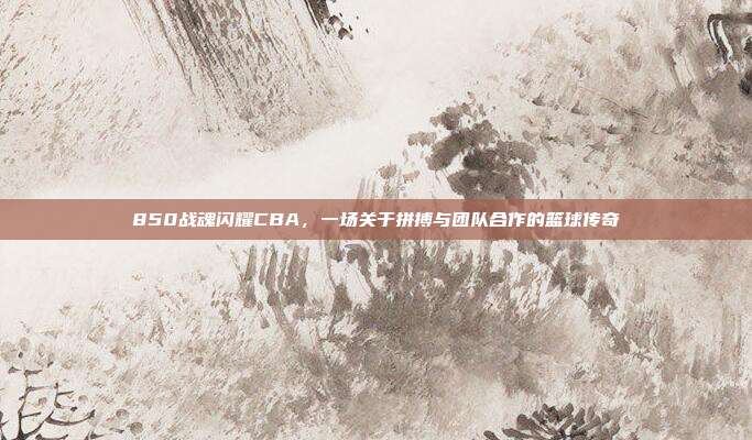 850战魂闪耀CBA，一场关于拼搏与团队合作的篮球传奇  第1张