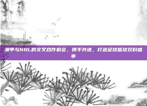 澳甲与NBL的交叉合作机会，携手共进，打造足球篮球双料盛事  第1张