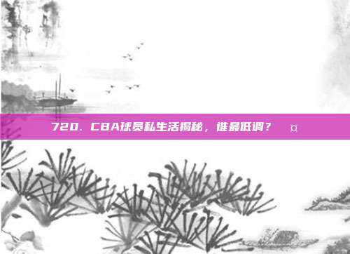 720. CBA球员私生活揭秘，谁最低调？🤐  第1张